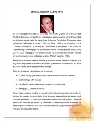 Página | 21
JOSÉ IVAN BEDOYA MADRID (1949)
Es un investigador colombiano, licenciado en Filosofía y letras por la Universidad
Pontificia Boliviana, y magíster en investigación socioeducativa por la Universidad
de Antioquia, donde, además, es profesor titular en la Facultad de Educación. Autor
del ensayo "¿Enseñar a pensar?" (Bogotá, Ecoé, 2005) y de la reseña crítica
"Comenio Pampedia", publicada en "Educación y Pedagogía"; así como de
"Epistemología y Pedagogía" en colaboración con M. Gómez (Bogotá, Ecoé, 2004)
y de "El saber pedagógico y las condiciones de enseñanza de las ciencias", incluido
en cuatro ensayos sobre pedagogía y saber (Medellín, Lealon, 1986).
El método que sugiere es el de enseñar al alumno a pensar mediante procesos que
lo guíen a adquirir el conocimiento de manera que estimule su creatividad, su ansia
de saber y amor por el conocimiento adquirido.
Entre los textos que ha publicado, se encuentran:
➢ El saber pedagógico y las condiciones de enseñanza de las ciencias
➢ Epistemología y Pedagogía
➢ La reflexión epistemológica con respecto a la pedagogía
➢ Pedagogía: ¿Enseñar a pensar?
Para evaluar, propone cambiar la obsesión de la nota dedicada al conocimiento, en
cambio del examen como control y única forma de evaluación de los logros en el
proceso pedagógico por una autoevaluación constante en el proceso, según el
sentido de "conócete a ti mismo"; el cambio de la recepción pasiva e indiferente de
saberes por una reflexión crítica que permita identificar y replantear los problemas
más que las respuestas dadas.
 