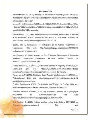 Página | 22
REFERENCIAS
Herrera Morales, C. (2014). Aportes a la educación de Herbert Spencer. 3/07/2020,
de slideshare.net Sitio web: https://es.slideshare.net/cesarmoralesherrera/aportes-
a-la-educacion-de-herbert-
spencer#:~:text=Insertados%200,Aportes%20a%20la%20educacion%20de,1.&text
=Spencer%20entendia%20que%20a%20medida,necesidad%20de%20una%20ed
ucaci%C3%B2n%20organizada.
Gallo Cadavid, L. E. (2006). El pensamiento Educativo de John Locke y la atención
a la Educación Física. Universidad de Antioquia, Colombia. Tomado de:
https://dialnet.unirioja.es/descarga/articulo/2245257.pdf
Scarlet. (2014). Paidagogos: 10 pedagogos en la historia. 03/07/2020, de
blogspot.com Sitio web: http://logospedagogia.blogspot.com/2014/02/10-
pedagogos-en-la-historia.html.
Vera Santiago, K. (2006). Aportes de Don C. Enrique Rébsamen a la Educación
Mexicana. Universidad Pedagógica Nacional, México. Tomado de:
http://200.23.113.51/pdf/23340.pdf.
Torres Hernández, A. (2016). Aportaciones teóricas de Vigotsky. 04/07/2020, de
Milenio.com Sitio web: https://www.milenio.com/opinion/alfonso-torres-
hernandez/apuntes-pedagogicos/aportaciones-teoricas-de-vigotsky.
Vargas Moya, N. (2018). Aportes de David Ausubel a la Educación. 04/07/2020, de
Webscolar.com Sitio web: https://docplayer.es/110111553-Aportes-de-david-
ausubel-a-la-educacion.html.
EcuRed Contributors. (2020). Paulo Freire. 04/07/2020, de EcuRed Sitio web:
https://www.ecured.cu/index.php?title=Paulo_Freire&oldid=3683233.
Martínez Salanova Sánchez, E. (2001). Comenius, pionero de la pedagogía.
04/07/2020, de Educomunicacion.es Sitio web:
https://educomunicacion.es/figuraspedagogia/0_comenius.htm.
Birú Agudelo, D. (2020). Antana Mockus y José Iván Bedoya. 04/07/2020, de
Educacioncomoherramienta.es.tl Sitio web:
 