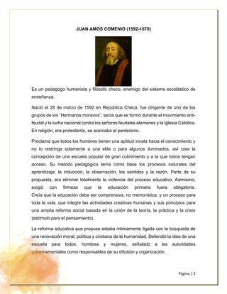 Página | 2
JUAN AMOS COMENIO (1592-1670)
Es un pedagogo humanista y filósofo checo, enemigo del sistema escolástico de
enseñanza.
Nació el 28 de marzo de 1592 en República Checa, fue dirigente de uno de los
grupos de los “Hermanos moravos”, secta que se formó durante el movimiento anti-
feudal y la lucha nacional contra los señores feudales alemanes y la Iglesia Católica.
En religión, era protestante, se acercaba al panteísmo.
Proclama que todos los hombres tienen una aptitud innata hacia el conocimiento y
no lo restringe solamente a una elite o para algunos iluminados, así crea la
concepción de una escuela popular de gran cubrimiento y a la que todos tengan
acceso. Su método pedagógico tenía como base los procesos naturales del
aprendizaje: la inducción, la observación, los sentidos y la razón. Parte de su
propuesta, era eliminar totalmente la violencia del proceso educativo. Asimismo,
exigió con firmeza que la educación primaria fuera obligatoria.
Creía que la educación debe ser comprensiva, no memorística, y un proceso para
toda la vida, que integre las actividades creativas humanas y sus principios para
una amplia reforma social basada en la unión de la teoría, la práctica y la crisis
(estímulo para el pensamiento).
La reforma educativa que propuso estaba íntimamente ligada con la búsqueda de
una renovación moral, política y cristiana de la humanidad. Defendió la idea de una
escuela para todos, hombres y mujeres, señalado a las autoridades
gubernamentales como responsables de su difusión y organización.
 