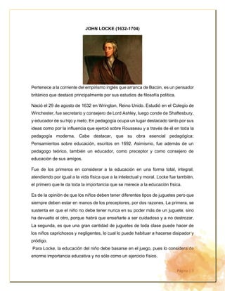Página | 3
JOHN LOCKE (1632-1704)
Pertenece a la corriente del empirismo inglés que arranca de Bacon, es un pensador
británico que destacó principalmente por sus estudios de filosofía política.
Nació el 29 de agosto de 1632 en Wrington, Reino Unido. Estudió en el Colegio de
Winchester, fue secretario y consejero de Lord Ashley, luego conde de Shaftesbury,
y educador de su hijo y nieto. En pedagogía ocupa un lugar destacado tanto por sus
ideas como por la influencia que ejerció sobre Rousseau y a través de él en toda la
pedagogía moderna. Cabe destacar, que su obra esencial pedagógica:
Pensamientos sobre educación, escritos en 1692. Asimismo, fue además de un
pedagogo teórico, también un educador, como preceptor y como consejero de
educación de sus amigos.
Fue de los primeros en considerar a la educación en una forma total, integral,
atendiendo por igual a la vida física que a la intelectual y moral. Locke fue también,
el primero que le da toda la importancia que se merece a la educación física.
Es de la opinión de que los niños deben tener diferentes tipos de juguetes pero que
siempre deben estar en manos de los preceptores, por dos razones. La primera, se
sustenta en que el niño no debe tener nunca en su poder más de un juguete, sino
ha devuelto el otro, porque habrá que enseñarle a ser cuidadoso y a no destrozar.
La segunda, es que una gran cantidad de juguetes de toda clase puede hacer de
los niños caprichosos y negligentes, lo cual lo puede habituar a hacerse disipador y
pródigo.
Para Locke, la educación del niño debe basarse en el juego, pues lo considera de
enorme importancia educativa y no sólo como un ejercicio físico.
 