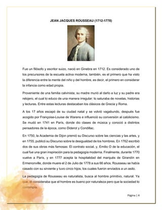 Página | 4
JEAN JACQUES ROUSSEAU (1712-1778)
Fue un filósofo y escritor suizo, nació en Ginebra en 1712. Es considerado uno de
los precursores de la escuela activa moderna, también, es el primero que ha visto
la diferencia entre la mente del niño y del hombre, es decir, el primero en considerar
la infancia como edad propia.
Proveniente de una familia calvinista; su madre murió al darlo a luz y su padre era
relojero, el cual lo educo de una manera irregular: lo saturaba de novelas, historias
y lecturas. Entre estas lecturas destacaban los clásicos de Grecia y Roma.
A los 17 años escapó de su ciudad natal y se volvió vagabundo, después fue
acogido por Françoise-Louise de Warens e influenció su conversión al catolicismo.
Se mudó en 1741 en París, donde dio clases de música y conoció a distintos
pensadores de la época, como Diderot y Condillac.
En 1750, la Academia de Dijon premió su Discurso sobre las ciencias y las artes, y
en 1755, publicó su Discurso sobre la desigualdad de los hombres. En 1762 escribió
dos de sus obras más famosas: El contrato social, y, Emilio O de la educación, el
cual fue una gran inspiración para la pedagogía moderna. Finalmente, durante 1770
vuelve a París, y en 1777 acepta la hospitalidad del marqués de Girandín en
Ermenonville, donde muere el 2 de Julio de 1778 a sus 66 años. Rousseau se había
casado con su sirviente y tuvo cinco hijos, los cuales fueron enviados a un asilo.
La pedagogía de Rousseau es naturalista, busca al hombre primitivo, natural. Ya
que, él consideraba que el hombre es bueno por naturaleza pero que la sociedad lo
corrompía.
 