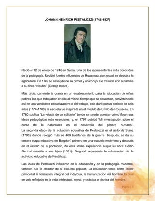 Página | 5
JOHANN HEINRICH PESTALOZZI (1746-1827)
Nació el 12 de enero de 1746 en Suiza. Uno de los representantes más conocidos
de la pedagogía, Recibió fuertes influencias de Rousseau, por lo cual se dedicó a la
agricultura. En 1769 se casa y tiene su primer y único hijo. Se traslada con su familia
a su finca “Neuhof” (Granja nueva).
Más tarde, convierte la granja en un establecimiento para la educación de niños
pobres, los que trabajaban en ella al mismo tiempo que se educaban, convirtiéndola
así en una verdadera escuela activa o del trabajo, esta duró por un periodo de seis
años (1774-1780), la escuela fue inspirada en el modelo de Emilio de Rousseau. En
1780 publica “La velada de un solitario” donde se puede apreciar cómo flotan sus
ideas pedagógicas más esenciales, y, en 1797 publicó “Mi investigación sobre el
curso de la naturaleza en el desarrollo del género humano”.
La segunda etapa de la actuación educativa de Pestalozzi es el asilo de Stanz
(1798), donde recogió más de 400 huérfanos de la guerra. Después, se da su
tercera etapa educativa en Burgdorf, primero en una escuela misérrima y después
en el castillo de la población, de esta última experiencia surgió su obra: Cómo
Gertrud enseña a sus hijos (1801). Burgdorf representa la culminación de la
actividad educativa de Pestalozzi.
Las ideas de Pestalozzi influyeron en la educación y en la pedagogía moderna,
también fue el creador de la escuela popular. La educación tenía como factor
primordial la formación integral del individuo, la humanización del hombre, lo cual
se veía reflejado en la vida intelectual, moral, y práctica o técnica del hombre.
 