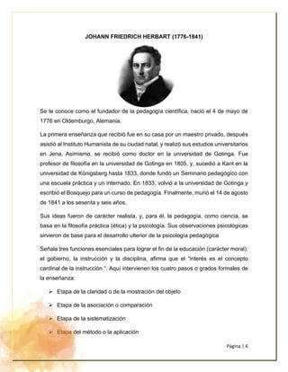 Página | 6
JOHANN FRIEDRICH HERBART (1776-1841)
Se le conoce como el fundador de la pedagogía científica, nació el 4 de mayo de
1776 en Oldemburgo, Alemania.
La primera enseñanza que recibió fue en su casa por un maestro privado, después
asistió al Instituto Humanista de su ciudad natal, y realizó sus estudios universitarios
en Jena. Asimismo, se recibió como doctor en la universidad de Gotinga. Fue
profesor de filosofía en la universidad de Gotinga en 1805, y, sucedió a Kant en la
universidad de Königsberg hasta 1833, donde fundó un Seminario pedagógico con
una escuela práctica y un internado. En 1833, volvió a la universidad de Gotinga y
escribió el Bosquejo para un curso de pedagogía. Finalmente, murió el 14 de agosto
de 1841 a los sesenta y seis años.
Sus ideas fueron de carácter realista, y, para él, la pedagogía, como ciencia, se
basa en la filosofía práctica (ética) y la psicología. Sus observaciones psicológicas
sirvieron de base para el desarrollo ulterior de la psicología pedagógica
Señala tres funciones esenciales para lograr el fin de la educación (carácter moral):
el gobierno, la instrucción y la disciplina, afirma que el “interés es el concepto
cardinal de la instrucción “. Aquí intervienen los cuatro pasos o grados formales de
la enseñanza:
➢ Etapa de la claridad o de la mostración del objeto
➢ Etapa de la asociación o comparación
➢ Etapa de la sistematización
➢ Etapa del método o la aplicación
 