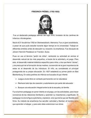 Página | 7
FRIEDRICH FRÖBEL (1782-1852)
Fue un destacado pedagogo alemán del siglo XVIII, fundador de los Jardines de
Infancia o Kindergarten.
Nació el 21 de abril de 1782 en Oberweissbach, Alemania. Fue un gran autodidacta,
a pesar de que pudo estudiar durante algún tiempo en la universidad. Trabajó en
diferentes ámbitos antes de descubrir su vocación, la enseñanza. Fue discípulo de
Johann Heinrich Pestalozzi en Yverdon, Suiza.
Puso en uso el término “jardín de niños”, centrando su actividad en animar el
desarrollo natural de los más pequeños, a través de la actividad y el juego. Para
esto, él desarrolló material didáctico específico para niños, a los que llamó “dones”,
y se preocupó de la formación de las madres, convencido de la gran importancia de
estas en el desarrollo de los individuos. El niño, es considerado el principal
protagonista de su propia educación. En 1837 estableció su primer jardín en Bad
Blankenburg. En estos jardines de infancia se buscaba el que infante:
➢ Juegue al aire libre en contacto permanente con la naturaleza
➢ Rechace todo tipo de coacción y autoritarismo por parte del educador
➢ Busque una educación integral entre la de la escuela y la familia
Fue el primer pedagogo en poner interés en el juego y en las actividades, para hacer
conciencia de las relaciones familiares y aprender su importancia y significado. El
pedagogo no era la figura autoritaria y represivo, sino que tenía que ser flexible pero
firme. Su método de enseñanza fue sencillo: actividad y libertad, el hombre tenía
que aprender a trabajar, y para esto debe exteriorizar sus obras.
 