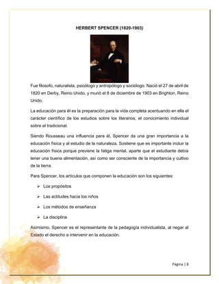 Página | 8
HERBERT SPENCER (1820-1903)
Fue filosofo, naturalista, psicólogo y antropólogo y sociólogo. Nació el 27 de abril de
1820 en Derby, Reino Unido, y murió el 8 de diciembre de 1903 en Brighton, Reino
Unido.
La educación para él es la preparación para la vida completa acentuando en ella el
carácter científico de los estudios sobre los literarios, el conocimiento individual
sobre el tradicional.
Siendo Rousseau una influencia para él, Spencer da una gran importancia a la
educación física y al estudio de la naturaleza. Sostiene que es importante incluir la
educación física porque previene la fatiga mental, aparte que el estudiante debía
tener una buena alimentación, así como ser consciente de la importancia y cultivo
de la tierra.
Para Spencer, los artículos que componen la educación son los siguientes:
➢ Los propósitos
➢ Las actitudes hacia los niños
➢ Los métodos de enseñanza
➢ La disciplina
Asimismo, Spencer es el representante de la pedagogía individualista, al negar al
Estado el derecho a intervenir en la educación.
 