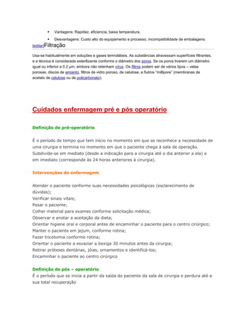  Vantagens: Rapidez, eficiencia, baixa temperatura.  Desvantagens: Custo alto do equipamento e processo, incompatibilidade de embalagens. [editar]Filtração Usa-se habitualmente em soluções e gases termolábeis. As substâncias atravessam superfícies filtrantes, e a técnica é considerada esterilizante conforme o diâmetro dos poros. Se os poros tiverem um diâmetro igual ou inferior a 0.2 μm, embora não retenham vírus. Os filtros podem ser de vários tipos – velas porosas, discos de amianto, filtros de vidro poroso, de celulose, e fiutros “millipore” (membranas de acetato de celulose ou de policarbonato). Cuidados enfermagem pré e pós operatório Definição de pré-operatório É o período de tempo que tem início no momento em que se reconhece a necessidade de uma cirurgia e termina no momento em que o paciente chega à sala de operação. Subdivide-se em mediato (desde a indicação para a cirurgia até o dia anterior a ela) e em imediato (corresponde às 24 horas anteriores à cirurgia). Intervenções de enfermagem Atender o paciente conforme suas necessidades psicológicas (esclarecimento de dúvidas); Verificar sinais vitais; Pesar o paciente; Colher material para exames conforme solicitação médica; Observar e anotar a aceitação da dieta; Orientar higiene oral e corporal antes de encaminhar o paciente para o centro cirúrgico; Manter o paciente em jejum, conforme rotina; Fazer tricotomia conforme rotina; Orientar o paciente a esvaziar a bexiga 30 minutos antes da cirurgia; Retirar próteses dentárias, jóias, ornamentos e identificá-los; Encaminhar o paciente ao centro cirúrgico Definição de pós – operatório É o período que se inicia a partir da saída do paciente da sala de cirurgia e perdura até a sua total recuperação  