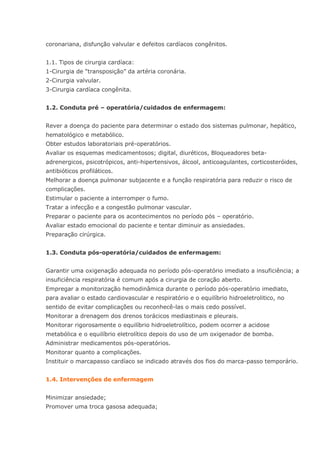 coronariana, disfunção valvular e defeitos cardíacos congênitos. 1.1. Tipos de cirurgia cardíaca: 1-Cirurgia de “transposição” da artéria coronária. 2-Cirurgia valvular. 3-Cirurgia cardíaca congênita. 1.2. Conduta pré – operatória/cuidados de enfermagem: Rever a doença do paciente para determinar o estado dos sistemas pulmonar, hepático, hematológico e metabólico. Obter estudos laboratoriais pré-operatórios. Avaliar os esquemas medicamentosos; digital, diuréticos, Bloqueadores beta- adrenergicos, psicotrópicos, anti-hipertensivos, álcool, anticoagulantes, corticosteróides, antibióticos profiláticos. Melhorar a doença pulmonar subjacente e a função respiratória para reduzir o risco de complicações. Estimular o paciente a interromper o fumo. Tratar a infecção e a congestão pulmonar vascular. Preparar o paciente para os acontecimentos no período pós – operatório. Avaliar estado emocional do paciente e tentar diminuir as ansiedades. Preparação cirúrgica. 1.3. Conduta pós-operatória/cuidados de enfermagem: Garantir uma oxigenação adequada no período pós-operatório imediato a insuficiência; a insuficiência respiratória é comum após a cirurgia de coração aberto. Empregar a monitorização hemodinâmica durante o período pós-operatório imediato, para avaliar o estado cardiovascular e respiratório e o equilíbrio hidroeletrolitico, no sentido de evitar complicações ou reconhecê-las o mais cedo possível. Monitorar a drenagem dos drenos torácicos mediastinais e pleurais. Monitorar rigorosamente o equilíbrio hidroeletrolítico, podem ocorrer a acidose metabólica e o equilíbrio eletrolítico depois do uso de um oxigenador de bomba. Administrar medicamentos pós-operatórios. Monitorar quanto a complicações. Instituir o marcapasso cardíaco se indicado através dos fios do marca-passo temporário. 1.4. Intervenções de enfermagem Minimizar ansiedade; Promover uma troca gasosa adequada;  