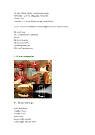 Manutenção do débito cardíaco adequado; Mantendo o volume adequado de líquido; Aliviar a dor; Promover a orientação perceptiva e psicológica; Outras responsabilidades de enfermagem evitando complicações. G1- Arritmias G2- Tamponamento cardíaco G3- IM G4- Embolização G5- Sangramento G6- Febre/infecção G7- Insuficiência renal 2. Cirurgia Ortopédica 2.1. Tipos de cirurgia: Redução aberta Fixação interna Enxerto ósseo Artroplastia Substituição articular Substituição articular total  