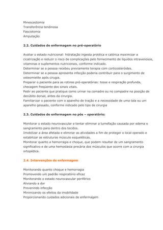 Minescectomia Transferência tendinosa Fasciotomia Amputação 2.2. Cuidados de enfermagem no pré-operatório Avaliar o estado nutricional: hidratação ingesta protéica e calórica maximizar a cicatrização e reduzir o risco de complicações pelo fornecimento de líquidos intravenosos, vitaminas e suplementos nutricionais, conforme indicado. Determinar se a pessoa recebeu previamente terapia com corticosteróides. Determinar se a pessoa apresenta infecção poderia contribuir para o surgimento de osteomielite após cirugia. Preparar o paciente para as rotinas pré-operatórias: tosse e respiração profunda, checagem freqüente dos sinais vitais. Pedir ao paciente que pratique como urinar na comadre ou no compadre na posição de decúbito dorsal, antes da cirurgia. Familiarizar o paciente com o aparelho de tração e a necessidade de uma tala ou um aparelho gessado, conforme indicado pelo tipo de cirurgia 2.3. Cuidados de enfermagem no pós – operatório: Monitorar o estado neurovascular e tentar eliminar a tumefação causada por edema e sangramento para dentro dos tecidos. Imobilizar a área afetada e eliminar as atividades a fim de proteger o local operado e estabilizar as estruturas músculo esqueléticas. Monitorar quanto a hemorragia e choque, que podem resultar de um sangramento significativo e de uma hemostasia precária dos músculos que ocorre com a cirurgia ortopédica. 2.4. Intervenções de enfermagem Monitorando quanto choque e hemorragia Promovendo um padrão respiratório eficaz Monitorando o estado neurovascular periférico Aliviando a dor Prevenindo infecção Minimizando os efeitos da imobilidade Proporcionando cuidados adicionais de enfermagem  