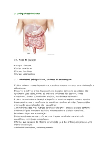 3. Cirurgia Gastrintestinal 3.1. Tipos de cirurgia: Cirurgias Gástricas Cirurgia para Hernia Cirurgias Intestinais Cirurgias Laparoscópica 3.2. Tratamento pré-operatório/cuidados de enfermagem Explicar todas as provas diagnosticas e procedimentos para promover uma colaboração e relaxamento. Descrever o motivo e o tipo do procedimento cirúrgico, bem como os cuidados pós- operatórios (isto é soro, bomba de analgesia controlada pelo paciente, sonda nasogástrica, drenos, cuidados com a incisão, possibilidade de ostomia. Explicar os fundamentos da respiração profunda e ensinar ao paciente como virar-se tossir, respirar, usar o espirômetro de incentivo e mobilizar a incisão. Essas medidas minimizarão as complicações pós – operatórias Administrar líquidos IV ou nutrição parenteral total (NPT) antes da cirurgia, conforme determinado para melhorar o equilíbrio hidroeletrolítico e o estado nutricional. Monitorar a ingestão e a eliminação. Enviar amostras de sangue conforme prescrito para estudos laboratoriais pré- operatórios, e monitorar os resultados. Informar que o preparo do intestino será iniciado 1 a 2 dias antes da cirurgia para uma melhor visualização. Administrar antibióticos, conforme prescrito.  