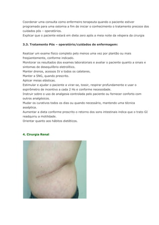 Coordenar uma consulta como enfermeiro terapeuta quando o paciente estiver programado para uma ostomia a fim de iniciar o conhecimento o tratamento precoce dos cuidados pós – operatórios. Explicar que o paciente estará em dieta zero após a meia noite da véspera da cirurgia 3.3. Tratamento Pós – operatório/cuidados de enfermagem: Realizar um exame físico completo pelo menos uma vez por plantão ou mais freqüentemente, conforme indicado. Monitorar os resultados dos exames laboratoriais e avaliar o paciente quanto a sinais e sintomas de desequilíbrio eletrolítico. Manter drenos, acessos IV e todos os cateteres. Manter a SNG, quando prescrito. Aplicar meias elásticas. Estimular e ajudar o paciente a virar-se, tossir, respirar profundamente e usar o espirômetro de incentivo a cada 2 Hs e conforme necessidade. Instruir sobre o uso de analgesia controlada pelo paciente ou fornecer conforto com outros analgésicos. Mudar os curativos todos os dias ou quando necessário, mantendo uma técnica asséptica. Aumentar a dieta conforme prescrito o retorno dos sons intestinais indica que o trato GI readquiriu a motilidade. Orientar quanto aos hábitos dietéticos. 4. Cirurgia Renal  