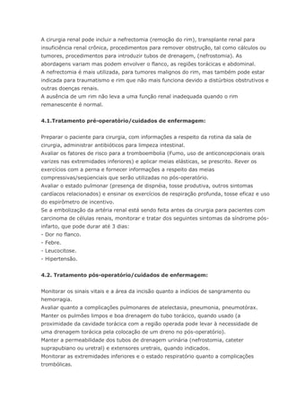 A cirurgia renal pode incluir a nefrectomia (remoção do rim), transplante renal para insuficiência renal crônica, procedimentos para remover obstrução, tal como cálculos ou tumores, procedimentos para introduzir tubos de drenagem, (nefrostomia). As abordagens variam mas podem envolver o flanco, as regiões torácicas e abdominal. A nefrectomia é mais utilizada, para tumores malignos do rim, mas também pode estar indicada para traumatismo e rim que não mais funciona devido a distúrbios obstrutivos e outras doenças renais. A ausência de um rim não leva a uma função renal inadequada quando o rim remanescente é normal. 4.1.Tratamento pré-operatório/cuidados de enfermagem: Preparar o paciente para cirurgia, com informações a respeito da rotina da sala de cirurgia, administrar antibióticos para limpeza intestinal. Avaliar os fatores de risco para a tromboembolia (Fumo, uso de anticoncepcionais orais varizes nas extremidades inferiores) e aplicar meias elásticas, se prescrito. Rever os exercícios com a perna e fornecer informações a respeito das meias compressivas/seqüenciais que serão utilizadas no pós-operatório. Avaliar o estado pulmonar (presença de dispnéia, tosse produtiva, outros sintomas cardíacos relacionados) e ensinar os exercícios de respiração profunda, tosse eficaz e uso do espirômetro de incentivo. Se a embolização da artéria renal está sendo feita antes da cirurgia para pacientes com carcinoma de células renais, monitorar e tratar dos seguintes sintomas da síndrome pós- infarto, que pode durar até 3 dias: - Dor no flanco. - Febre. - Leucocitose. - Hipertensão. 4.2. Tratamento pós-operatório/cuidados de enfermagem: Monitorar os sinais vitais e a área da incisão quanto a indícios de sangramento ou hemorragia. Avaliar quanto a complicações pulmonares de atelectasia, pneumonia, pneumotórax. Manter os pulmões limpos e boa drenagem do tubo torácico, quando usado (a proximidade da cavidade torácica com a região operada pode levar à necessidade de uma drenagem torácica pela colocação de um dreno no pós-operatório). Manter a permeabilidade dos tubos de drenagem urinária (nefrostomia, cateter suprapubiano ou uretral) e extensores uretrais, quando indicados. Monitorar as extremidades inferiores e o estado respiratório quanto a complicações trombólicas.  