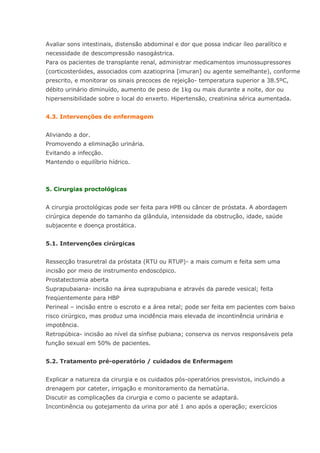 Avaliar sons intestinais, distensão abdominal e dor que possa indicar íleo paralítico e necessidade de descompressão nasogástrica. Para os pacientes de transplante renal, administrar medicamentos imunossupressores (corticosteróides, associados com azatioprina [imuran] ou agente semelhante), conforme prescrito, e monitorar os sinais precoces de rejeição- temperatura superior a 38.5ºC, débito urinário diminuído, aumento de peso de 1kg ou mais durante a noite, dor ou hipersensibilidade sobre o local do enxerto. Hipertensão, creatinina sérica aumentada. 4.3. Intervenções de enfermagem Aliviando a dor. Promovendo a eliminação urinária. Evitando a infecção. Mantendo o equilíbrio hídrico. 5. Cirurgias proctológicas A cirurgia proctológicas pode ser feita para HPB ou câncer de próstata. A abordagem cirúrgica depende do tamanho da glândula, intensidade da obstrução, idade, saúde subjacente e doença prostática. 5.1. Intervenções cirúrgicas Ressecção trasuretral da próstata (RTU ou RTUP)- a mais comum e feita sem uma incisão por meio de instrumento endoscópico. Prostatectomia aberta Suprapubaiana- incisão na área suprapubiana e através da parede vesical; feita freqüentemente para HBP Perineal – incisão entre o escroto e a área retal; pode ser feita em pacientes com baixo risco cirúrgico, mas produz uma incidência mais elevada de incontinência urinária e impotência. Retropúbica- incisão ao nível da sínfise pubiana; conserva os nervos responsáveis pela função sexual em 50% de pacientes. 5.2. Tratamento pré-operatório / cuidados de Enfermagem Explicar a natureza da cirurgia e os cuidados pós-operatórios presvistos, incluindo a drenagem por cateter, irrigação e monitoramento da hematúria. Discutir as complicações da cirurgia e como o paciente se adaptará. Incontinência ou gotejamento da urina por até 1 ano após a operação; exercícios  