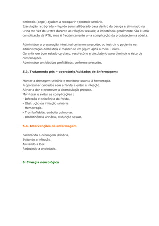 perineais (kegel) ajudam a readquirir o controle urinário. Ejaculação retrógrada – líquido seminal liberado para dentro da bexiga e eliminado na urina me vez da uretra durante as relações sexuais; a impotência geralmente não é uma complicação da RTU, mas é freqüentemente uma complicação da prostatectomia aberta. Administrar a preparação intestinal conforme prescrito, ou instruir o paciente na administração doméstica e manter-se em jejum após a meia – noite. Garantir um bom estado cardíaco, respiratório e circulatório para diminuir o risco de complicações. Administrar antibióticos profiláticos, conforme prescrito. 5.3. Tratamento pós – operatório/cuidados de Enfermagem: Manter a drenagem urinária e monitorar quanto à hemorragia. Proporcionar cuidados com a ferida e evitar a infecção. Aliviar a dor e promover a deambulação precoce. Monitorar e evitar as complicações : - Infecção e deiscência da ferida. - Obstrução ou infecção urinária. - Hemorragia. - Tromboflebite, embolia pulmonar. - Incontinência urinária, disfunção sexual. 5.4. Intervenções de enfermagem Facilitando a drenagem Urinária. Evitando a infecção. Aliviando a Dor. Reduzindo a ansiedade. 6. Cirurgia neurológica  