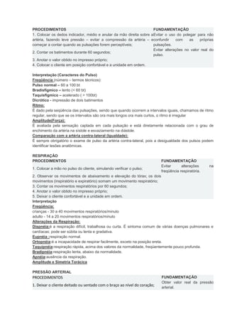 PROCEDIMENTOS FUNDAMENTAÇÃO 1. Colocar os dedos indicador, médio e anular da mão direita sobre a artéria, fazendo leve pressão – evitar a compressão da artéria – e começar a contar quando as pulsações forem perceptíveis; Evitar o uso do polegar para não confundir com as próprias pulsações. 2. Contar os batimentos durante 60 segundos; Evitar alterações no valor real do pulso. 3. Anotar o valor obtido no impresso próprio; 4. Colocar o cliente em posição confortável e a unidade em ordem. 
Interpretação (Caracteres do Pulso) 
Freqüência (número – termos técnicos): 
Pulso normal – 60 a 100 bt 
Bradisfígmico – lento (< 60 bt) 
Taquisfígmico – acelerado ( > 100bt) 
Dicrótico - impressão de dois batimentos 
Ritmo: 
É dado pela seqüência das pulsações, sendo que quando ocorrem a intervalos iguais, chamamos de ritmo regular, sendo que se os intervalos são ora mais longos ora mais curtos, o ritmo é irregular 
Amplitude(Força): 
É avaliada pela sensação captada em cada pulsação e está diretamente relacionada com o grau de enchimento da artéria na sístole e esvaziamento na diástole. 
Comparação com a artéria contra-lateral (Igualdade): 
É sempre obrigatório o exame de pulso da artéria contra-lateral, pois a desigualdade dos pulsos podem identificar lesões anatômicas. 
RESPIRAÇÃO PROCEDIMENTOS FUNDAMENTAÇÃO 1. Colocar a mão no pulso do cliente, simulando verificar o pulso; Evitar alterações na freqüência respiratória. 2. Observar os movimentos de abaixamento e elevação do tórax; os dois movimentos (inspiratório e expiratório) somam um movimento respiratório; 3. Contar os movimentos respiratórios por 60 segundos; 4. Anotar o valor obtido no impresso próprio; 5. Deixar o cliente confortável e a unidade em ordem. 
Interpretação 
Freqüência: 
crianças - 30 a 40 movimentos respiratórios/minuto 
adulto - 14 a 20 movimentos respiratórios/minuto 
Alterações da Respiração: 
Dispnéia:é a respiração difícil, trabalhosa ou curta. É sintoma comum de várias doenças pulmonares e cardíacas; pode ser súbita ou lenta e gradativa. 
Eupnéia :respiração normal. 
Ortopnéia:é a incapacidade de respirar facilmente, exceto na posição ereta. 
Taquipnéia:respiração rápida, acima dos valores da normalidade, freqüentemente pouco profunda. 
Bradipnéia:respiração lenta, abaixo da normalidade. 
Apnéia:ausência da respiração. 
Amplitude e Simetria Torácica 
PRESSÃO ARTERIAL PROCEDIMENTOS FUNDAMENTAÇÃO 1. Deixar o cliente deitado ou sentado com o braço ao nível do coração; Obter valor real da pressão arterial.  
