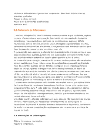 intubado e pode receber oxigenoterapia suplementar. Além disso deve-se obter os seguintes resultados: Reduzir o edema cerebral. Aliviar a dor e prevenindo as convulsões. Monitorar a PIC. 6.3. Tratamento de Enfermagem: O histórico pré-operatório serve como uma linha basal contral a qual podem ser julgados o estado pós-operatório e a recuperação. Esse histórico inclui a avaliação do nível de consciência e responsividade aos estímulos e a identificação de quaisquer déficits neurológicos, como a paralisia, disfunção visual, alterações na personalidade e na fala, bem como distúrbios vesicais e intestinais. A função motora dos membros é testada pela força de preensão manual ou pela impulsão com os pés. A compreensão que o paciente e a família têm do procedimento cirúrgico previsto e suas possíveis seqüelas é avaliada, juntamente com suas reações à cirurgia iminente. Avalia- se a disponibilidade de sistemas de suporte para o paciente e para a família. Na preparação para a cirurgia, os estados físico e emocional do paciente são trabalhados até um nível ótimo, a fim de reduzir o risco de complicações pós-operatórias. O estado físico do paciente é avaliado para os déficits neurológicos e seus impactos potenciais depois da cirurgia. Quando os braços ou as pernas estão paralisados, os apoios de trocanter são aplicados aos membros e os pés são posicionados contra uma prancha de pé. Um paciente está afásico, os materiais para escrever ou os cartões com figuras e palavras, indicando a comadre, copo para água, cobertor e outros itens freqüentemente utilizados, podem ser fornecidos para ajudar a melhorar a comunicação. O preparo emocional do paciente inclui fornecer informações sobre o que esperar depois da cirurgia. O grande curativo craniano aplicado depois da cirurgia pode comprometer temporariamente a cura. A visão pode ficar limitada, caso os olhos apresentem edema. Quando uma traqueostomia ou tubo endotraqueal está em posição, o paciente será incapaz de falar até que o tubo seja removido, de modo que deve ser estabelecido um método alternativo de comunicação. Um estado cognitivo alterado pode fazer com que o paciente não fique ciente da cirurgia iminente. Mesmo assim, são necessários o encorajamento e a atenção para as necessidades do paciente. A despeito do estado de consciência do paciente, os membros da família precisam de tranqüilização e apoio porque eles reconhecem a gravidade da cirurgia cerebral. 6.4. Prescrições de Enfermagem: Obter a homeostase neurológica. Regular a temperatura.  