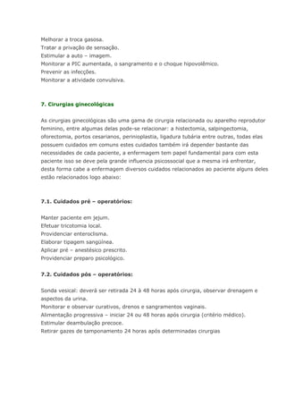 Melhorar a troca gasosa. Tratar a privação de sensação. Estimular a auto – imagem. Monitorar a PIC aumentada, o sangramento e o choque hipovolêmico. Prevenir as infecções. Monitorar a atividade convulsiva. 7. Cirurgias ginecológicas As cirurgias ginecológicas são uma gama de cirurgia relacionada ou aparelho reprodutor feminino, entre algumas delas pode-se relacionar: a histectomia, salpingectomia, oforectomia, portos cesarianos, perinioplastia, ligadura tubária entre outras, todas elas possuem cuidados em comuns estes cuidados também irá depender bastante das necessidades de cada paciente, a enfermagem tem papel fundamental para com esta paciente isso se deve pela grande influencia psicossocial que a mesma irá enfrentar, desta forma cabe a enfermagem diversos cuidados relacionados ao paciente alguns deles estão relacionados logo abaixo: 7.1. Cuidados pré – operatórios: Manter paciente em jejum. Efetuar tricotomia local. Providenciar enteroclisma. Elaborar tipagem sangüínea. Aplicar pré – anestésico prescrito. Providenciar preparo psicológico. 7.2. Cuidados pós – operatórios: Sonda vesical: deverá ser retirada 24 à 48 horas após cirurgia, observar drenagem e aspectos da urina. Monitorar e observar curativos, drenos e sangramentos vaginais. Alimentação progressiva – iniciar 24 ou 48 horas após cirurgia (critério médico). Estimular deambulação precoce. Retirar gazes de tamponamento 24 horas após determinadas cirurgias 
