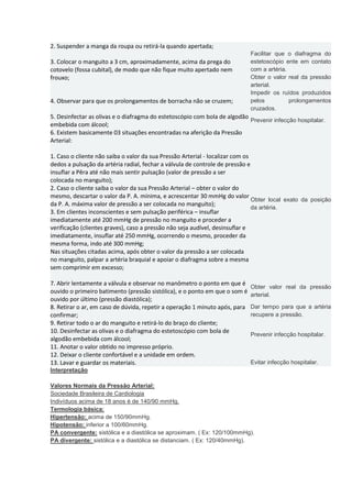 2. Suspender a manga da roupa ou retirá-la quando apertada; 3. Colocar o manguito a 3 cm, aproximadamente, acima da prega do cotovelo (fossa cubital), de modo que não fique muito apertado nem frouxo; Facilitar que o diafragma do estetoscópio ente em contato com a artéria. Obter o valor real da pressão arterial. 4. Observar para que os prolongamentos de borracha não se cruzem; Impedir os ruídos produzidos pelos prolongamentos cruzados. 5. Desinfectar as olivas e o diafragma do estetoscópio com bola de algodão embebida com álcool; Prevenir infecção hospitalar. 6. Existem basicamente 03 situações encontradas na aferição da Pressão Arterial: 1. Caso o cliente não saiba o valor da sua Pressão Arterial - localizar com os dedos a pulsação da artéria radial, fechar a válvula de controle de pressão e insuflar a Pêra até não mais sentir pulsação (valor de pressão a ser colocada no manguito); 2. Caso o cliente saiba o valor da sua Pressão Arterial – obter o valor do mesmo, descartar o valor da P. A. mínima, e acrescentar 30 mmHg do valor da P. A. máxima valor de pressão a ser colocada no manguito); 3. Em clientes inconscientes e sem pulsação periférica – insuflar imediatamente até 200 mmHg de pressão no manguito e proceder a verificação (clientes graves), caso a pressão não seja audível, desinsuflar e imediatamente, insuflar até 250 mmHg, ocorrendo o mesmo, proceder da mesma forma, indo até 300 mmHg; Nas situações citadas acima, após obter o valor da pressão a ser colocada no manguito, palpar a artéria braquial e apoiar o diafragma sobre a mesma sem comprimir em excesso; Obter local exato da posição da artéria. 7. Abrir lentamente a válvula e observar no manômetro o ponto em que é ouvido o primeiro batimento (pressão sistólica), e o ponto em que o som é ouvido por último (pressão diastólica); Obter valor real da pressão arterial. 8. Retirar o ar, em caso de dúvida, repetir a operação 1 minuto após, para confirmar; Dar tempo para que a artéria recupere a pressão. 9. Retirar todo o ar do manguito e retirá-lo do braço do cliente; 10. Desinfectar as olivas e o diafragma do estetoscópio com bola de algodão embebida com álcool; Prevenir infecção hospitalar. 11. Anotar o valor obtido no impresso próprio. 12. Deixar o cliente confortável e a unidade em ordem. 13. Lavar e guardar os materiais. Evitar infecção hospitalar. 
Interpretação 
Valores Normais da Pressão Arterial: 
Sociedade Brasileira de Cardiologia 
Indivíduos acima de 18 anos é de 140/90 mmHg. 
Termologia básica: 
Hipertensão: acima de 150/90mmHg. 
Hipotensão: inferior a 100/60mmHg. 
PA convergente: sistólica e a diastólica se aproximam. ( Ex: 120/100mmHg). 
PA divergente: sistólica e a diastólica se distanciam. ( Ex: 120/40mmHg). 
 