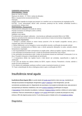 CUIDADOS indispensáveis 
PROFISSIONAL / Cliente 
Braço ao nível do coração; 
Repouso do cliente – 5 / 10min. (antes da aferição); 
Mãos e equipamentos excessivamente frios; 
Interação; 
Indagar sobre ingestão de drogas que possam vir a interferir com os mecanismos de regulação da PA. 
EVITAR : Fumo, alimentação, álcool, café, conversar, presença de dor, tensão, ansiedade durante o procedimento, bexiga cheia. 
PROFISSIONAL / Equipamento 
Posicionamento adequado da escala de valores; 
Pressão excessiva do diafragma sobre a artéria; 
Inflação excessiva; 
Deflação muito rápida; 
É fundamental que estejam calibrados - recomenda-se calibração semestral (Mion et al.1998); 
Observar periodicamente sistemas de válvulas (vazamentos) e tubos de borrachas (integridade). 
Observações importantes: 
1. Verificar a pressão arterial no menor tempo possível a fim de impedir congestão venosa, pois o manguito age como um torniquete. 
2. Retirar totalmente o ar do manguito e nunca reinsuflá-lo durante a verificação de pressão arterial. 
3. Comunicar imediatamente ao Médico caso o cliente apresente alterações no pulso, pressão arterial, temperatura e respiração. 
4. Na impossibilidade de medir a temperatura na região axilar, utilizar as regiões: inguinal, retal e bucal. 
5. Na verificação de temperatura bucal, o bulbo do termômetro deverá ficar sob a língua. 
6. Na verificação de temperatura retal, o bulbo do termômetro deverá ser lubrificado e introduzido 2 cm no ânus. Proceder à limpeza e à desinfecção do termômetro. 
7. A temperatura obtida nas regiões bucal e retal devem ser anotadas, especificando a região de verificação. 
8. Em caso de dúvida nos valores obtidos de SSVV, repetir a técnica. Persistindo a dúvida, solicitar o auxílio de outro profissional. 
9. Em cliente com patologias cardíacas verificar o pulso novamente durante um minuto. 
10. Fazer a desinfecção de oliva e diafragma antes e após a verificação de SSVV 
Insuficiência renal aguda 
Insuficiência Renal Aguda (IRA) é a perda rápida de função renal devido a dano aos rins, resultando em retenção de produtos de degradação nitrogenados (uréia e creatinina) e não-nitrogenados, que são normalmente excretados pelo rim. Dependendo da severidade e da duração da disfunção renal, este acúmulo é acompanhado por distúrbios metabólicos, tais como acidose metabólica (acidificação do sangue) e hipercalemia (níveis elevados de potássio), mudanças nobalanço hídrico corpóreo e efeitos em outros órgãos e sistemas. Pode ser caracterizada por oligúria ou por anúria (diminuição ou parada de produção de urina), embora a IRA não-oligúrica possa ocorrer. É uma doença grave e tratada como uma emergência médica. 
Diagnóstico  