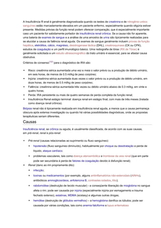 A Insuficiência R enal é geralmente diagnosticada quando os testes de creatinina e de nitrogênio uréico sanguíneo estão marcadamente elevados em um paciente enfermo, especialmente quando oligúria estiver presente. Medidas prévias da função renal podem oferecer comparação, que é especialmente importante caso um paciente for sabidamente portador de insuficiência renal crônica. Se a causa não for aparente, uma bateria de exames de sangue e a análise de uma amostra de urina são tipicamente realizadas para se elucidar a causa de falência renal aguda. Os exames de sangue geralmente incluem provas de função hepática, eletrólitos, cálcio, magnésio, desidrogenase láctica (DHL), creatinoquinase (CK ou CPK), estudos de coagulação e um perfil imunológico básico. Uma radiografia de tórax (RX de Tórax) é geralmente solicitada e um estudo ultrassonográfico do trato urinário é essencial, para se afastar causa obstrutiva. Critérios de consenso[1][2] para o diagnóstico de IRA são:  Risco: creatinina sérica aumentada uma vez e meia o valor prévio ou a produção de débito urinário, em seis horas, de menos de 0.5 ml/kg de peso corpóreo;  Injúria: creatinina sérica aumentada duas vezes o valor prévio ou a produção de débito urinário, em doze horas, de menos de 0.5 ml/kg de peso corpóreo;  Falência: creatinina sérica aumentada três vezes ou débito urinário abaixo de 0.3 ml/kg, em vinte e quatro horas;  Perda: IRA persistente ou mais de quatro semanas de perda completa da função renal;  Insuficiência Renal estágio terminal: doença renal em estágio final, com mais de três meses (tratada como doença renal crônica). Biópsia renal não é tipicamente realizada em insuficiência renal aguda, a menos que a causa permaneça obscura após extensa investigação ou quando há várias possibilidades diagnósticas, onde as propostas terapêuticas seriam diferentes. Causas Insuficiência renal, se crônica ou aguda, é usualmente classificada, de acordo com as suas causas, em pré-renal, renal e pós-renal:  Pré-renal (causas relacionadas ao suprimento ou fluxo sanguíneo):  hipotensão (fluxo sanguíneo diminuído), habitualmente por choque ou desidratação e perda de líquido, ataque cardíaco;  problemas vasculares, tais como doença ateroembólica e trombose da veia renal (que em parte pode ser secundária à perda de fatores de coagulação devido à disfunção renal);  Renal (dano ao rim propriamente dito):  infecção;  toxinas ou medicamentos (por exemplo, alguns antiinflamatórios não-esteroidais (AINHs), antibióticos aminoglicosídeos, anfotericina B, contrastes iodados, lítio);  rabdomiólise (destruição de tecido muscular) - a conseqüente liberação de mioglobina no sangue afeta o rim; pode ser causada por injúria (especialmente injúria por esmagamento e trauma fechado extenso), estatinas, MDMA (ecstasy) e algumas outras drogas;  hemólise (destruição de glóbulos vermelhos) – a hemoglobina danifica os túbulos; pode ser causada por várias condições, tais como anemia falciforme e lupus eritematoso  