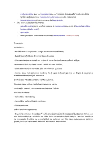  mieloma múltiplo, quer por hipercalcemia ou por "nefropatia de deposição" (mieloma múltiplo também pode determinar insuficiência renal crônica, por outro mecanismo);  hiperparatireoidismo primário em razão da hipercalcemia;  Pós-renal (causas no trato urinário):  retenção urinária (como um efeito colateral de medicamentos ou devido à hipertrofia prostática benigna, cálculos renais);  pielonefrite;  obstrução devido a neoplasias abdominais (câncer ovariano, câncer colo-retal). 
Tratamento 
Conservador: 
- Reverter a causa subjacente e corrigir distúrbioshidroeletrolíticos; 
- Substâncias nefrotóxicas devem ser descontinuadas; 
- Hipercalemia deve ser tratada por resinas de troca, glicoinsulina e correção da acidose; 
- Acidose metabólica pode ser tratada com bicarbonato de sódio; 
- Doses de medicações excretadas pelo rim devem ser ajustadas; 
- Como a causa mais comum de morte na IRA é sepse, todo esforço deve ser dirigido à prevenção e tratamento de complicações infecciosas. 
Dialítico: está indicado quando houver hipervolemia, 
hipercalemia ou acidose metabólica refratárias ao manejo 
conservador ou sinais e sintomas de uremia severa. Pode ser 
realizado através de: 
- Hemodiálise intermitente; 
- Hemodiálise ou hemofiltração contínuas; 
- Diálise peritoneal. 
Outras terapêuticas propostas: 
- Dopamina em baixas doses (dose “renal”): ensaios clínicos randomizados conduzidos nos últimos anos tem demonstrado que a dopamina em baixas doses não exerce qualquer efeito na creatinina plasmática, na necessidade de diálise ou na mortalidade de pacientes com IRA; alguns sub-grupos de pacientes podem, inclusive, sofrer efeitos deletérios do uso deste medicamento.  