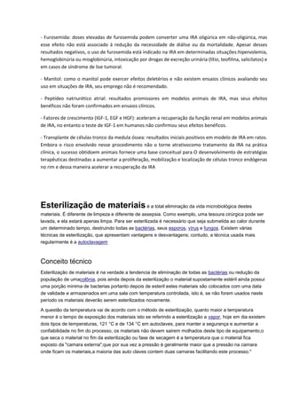 - Furosemida: doses elevadas de furosemida podem converter uma IRA oligúrica em não-oligúrica, mas esse efeito não está associado à redução da necessidade de diálise ou da mortalidade. Apesar desses resultados negativos, o uso de furosemida está indicado na IRA em determinadas situações:hipervolemia, hemoglobinúria ou mioglobinúria, intoxicação por drogas de excreção urinária (lítio, teofilina, salicilatos) e em casos de síndrome de lise tumoral. 
- Manitol: como o manitol pode exercer efeitos deletérios e não existem ensaios clínicos avaliando seu uso em situações de IRA, seu emprego não é recomendado. 
- Peptídeo natriurético atrial: resultados promissores em modelos animais de IRA, mas seus efeitos benéficos não foram confirmados em ensaios clínicos. 
- Fatores de crescimento (IGF-1, EGF e HGF): aceleram a recuperação da função renal em modelos animais de IRA, no entanto o teste de IGF-1 em humanos não confirmou seus efeitos benéficos. 
- Transplante de células tronco da medula óssea: resultados iniciais positivos em modelo de IRA em ratos. Embora o risco envolvido nesse procedimento não o torne atrativocomo tratamento da IRA na prática clínica, o sucesso obtidoem animais fornece uma base conceitual para O desenvolvimento de estratégias terapêuticas destinadas a aumentar a proliferação, mobilização e localização de células tronco endógenas no rim e dessa maneira acelerar a recuperação da IRA 
Esterilização de materiais é a total eliminação da vida microbiológica destes materiais. É diferente de limpeza e diferente de assepsia. Como exemplo, uma tesoura cirúrgica pode ser lavada, e ela estará apenas limpa. Para ser esterilizada é necessário que seja submetida ao calor durante um determinado tempo, destruindo todas as bactérias, seus esporos, vírus e fungos. Existem várias técnicas de esterilização, que apresentam vantagens e desvantagens; contudo, a técnica usada mais regularmente é a autoclavagem Conceito técnico Esterilização de materiais é na verdade a tendencia de eliminação de todas as bactérias ou redução da população de umacolônia, pois ainda depois da esterilização o material supostamente estéril ainda possui uma porção minima de bacterias portanto depois de esteril estes materiais são colocados com uma data de validade e armazenados em uma sala com temperatura controlada, isto é, se não forem usados neste período os materiais deverão serem esterilizados novamente. A questão da temperatura vai de acordo com o método de esterilização, quanto maior a temperatura menor é o tempo de exposição dos materiais isto se referindo a esterilização a vapor, hoje em dia existem dois tipos de temperaturas, 121 °C e de 134 °C em autoclaves, para manter a segurança e aumentar a confiabilidade no fim do processo, os materiais não devem sairem molhados deste tipo de equipamento,o que seca o material no fim da esterilização ou fase de secagem é a temperatura que o material fica exposto da "camara externa",que por sua vez a pressão é geralmente maior que a pressão na camara onde ficam os materiais,a maioria das auto claves contem duas camaras facilitando este processo."  