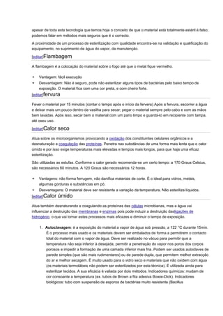 apesar de toda esta tecnologia que temos hoje o conceito de que o material está totalmente estéril é falso, podemos falar em métodos mais seguros que é o correcto. A proximidade de um processo de esterilização com qualidade encontra-se na validação e qualificação do equipamento, no suprimento de água do vapor, da manutenção. [editar]Flambagem A flambagem é a colocação do material sobre o fogo até que o metal fique vermelho.  Vantagem: fácil execução  Desvantagem: Não é seguro, pode não esterilizar alguns tipos de bactérias pelo baixo tempo de exposição. O material fica com uma cor preta, e com cheiro forte. [editar]fervura Fever o material por 15 minutos (contar o tempo após o início da fervera).Após a fervura, escorrer a água e deixar mais um pouco dentro da vasilha para secar; pegar o material sempre pelo cabo e com as mãos bem lavadas. Após isso, secar bem o material com um pano limpo e guardá-lo em recipiente com tampa, até oseu uso. [editar]Calor seco Atua sobre os microorganismos provocando a oxidação dos constituintes celulares orgânicos e a desnaturação e coagulação das proteínas. Penetra nas substâncias de uma forma mais lenta que o calor úmido e por isso exige temperaturas mais elevadas e tempos mais longos, para que haja uma eficaz esterilização. São utilizadas as estufas. Conforme o calor gerado recomenda-se um certo tempo: a 170 Graus Celsius, são necessários 60 minutos. A 120 Graus são necessários 12 horas.  Vantagens: não forma ferrugem, não danifica materiais de corte. É o ideal para vidros, metais, algumas gorduras e substâncias em pó.  Desvantagens: O material deve ser resistente a variação da temperatura. Não esteriliza líquidos. [editar]Calor úmido Atua também desnaturando e coagulando as proteínas das células microbianas, mas a água vai influenciar a destruição das membranas e enzimas pois pode induzir a destruição dasligações de hidrogénio, o que vai tornar estes processos mais eficazes e diminuir o tempo de exposição. 1. Autoclavagem: é a exposição do material a vapor de água sob pressão, a 122 °C durante 15min. É o processo mais usado e os materiais devem ser embalados de forma a permitirem o contacto total do material com o vapor de água. Deve ser realizado no vácuo para permitir que a temperatura não seja inferior à desejada, permitir a penetração do vapor nos poros dos corpos porosos e impedir a formação de uma camada inferior mais fria. Podem ser usados autoclaves de parede simples (que são mais rudimentares) ou de parede dupla, que permitem melhor extracção do ar e melhor secagem. É muito usado para o vidro seco e materiais que não oxidem com água (os materiais termolábeis não podem ser esterilizados por esta técnica). É utilizada ainda para esterilizar tecidos. A sua eficácia é valiada por dois métodos. Indicadores químicos: mudam de cor consoante a temperatura (ex. tubos de Brown a fita adesiva Bowie-Dick). Indicadores biológicos: tubo com suspensão de esporos de bactérias muito resistente (Bacillus  