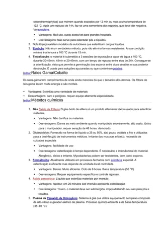 stearothermophylus) que morrem quando expostos por 12 min ou mais a uma temperatura de 122 °C. Após um repouso de 14h, faz-se uma sementeira dos esporos, que deve dar negativa. Verautoclave.  Vantagens: fácil uso, custo acessível para grandes hospitais.  Desvantagens: Não serve para esterilizar pós e líquidos. 2. Nota:Hoje já existem modelos de autoclaves que esterilizam cargas líquidas. 3. Ebulição: Não é um verdadeiro método, pois não elimina formas resistentes. A sua condição mínima é a fervura a 100 °C durante 15 min. 4. Tindalização: o material é submetido a 3 sessões de exposição a vapor de água a 100 °C, durante 20-45min, 45min e 20-45min, com um tempo de repouso entre elas de 24h. Consegue-se a esterilização, visto que permite a germinação dos esporos entre duas sessões e sua posterior destruição. É usada para soluções açucaradas ou que contenhamgelatina. [editar]Raios Gama/Cobalto Os raios-gama têm comprimentos de onda ainda menores do que o tamanho dos átomos. Os fótons de raio-gama levam muita energia e são mortais.  Vantagens: Esteriliza uma variedade de materiais  Desvantagens: caro e perigoso, requer equipe altamente especializada. [editar]Métodos químicos 1. Gás Óxido de Etileno:O gás óxido de etileno é um produto altamente tóxico usado para esterilizar materiais.  Vantagens: Não danifica os materiais  Desvantagens: Danos ao meio ambiente quando manipulado erroneamente, alto custo, tóxico para o manipulador, requer aeração de 48 horas. demorado. 2. Glutaraldeído: Fornecido na forma de líquido a 25 ou 50%, são pouco voláteis a frio e utilizados para a desinfecção de instrumentos médicos. Irritante das mucosas e tóxico, necessita de cuidados especiais  Vantagens: facilidade de uso  Desvantagens: esterilização é tempo dependente. É necessário a imersão total do material. Alergênico, tóxico e irritante. Mycobacterias podem ser resistentes, bem como esporos. 3. Formaldeído: Atualmente utilizado em processos fechados com autoclave especial. A esterilização é eficiente mas depende de umidade local controlada.  Vantagens: Barato. Muito eficiente. Ciclo de 6 horas. Baixa temperatura (55 °C)  Desvantagens: Requer equipamento específico e controle rigoroso. 4. Ácido peracético: Líquido que esteriliza materiais por imersão.  Vantagens: rapidez: em 20 minutos sob imersão apresenta esterilização  Desvantagens: Tóxico, o material deve ser submergido, impossibilitando seu uso para pós e líquidos. 5. Plasma de Peróxido de Hidrogênio: Sistema à gás que utiliza equipamento complexo composto de alto vácuo e gerador eletrico de plasma. Processo químico eficiente e de baixa temperatura (35~40 °C).  
