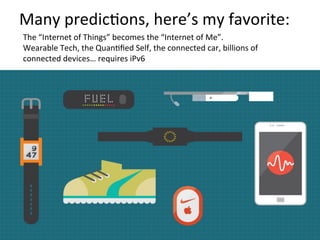 Many	
  predicFons,	
  here’s	
  my	
  favorite:	
  
The	
  “Internet	
  of	
  Things”	
  becomes	
  the	
  “Internet	
  of	
  Me”.	
  
Wearable	
  Tech,	
  the	
  QuanFﬁed	
  Self,	
  the	
  connected	
  car,	
  billions	
  of	
  
connected	
  devices…	
  requires	
  iPv6	
  
 
