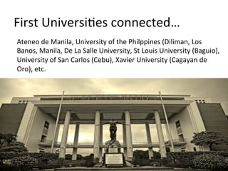 First	
  UniversiFes	
  connected…	
  
Ateneo	
  de	
  Manila,	
  University	
  of	
  the	
  Philppines	
  (Diliman,	
  Los	
  
Banos,	
  Manila,	
  De	
  La	
  Salle	
  University,	
  St	
  Louis	
  University	
  (Baguio),	
  
University	
  of	
  San	
  Carlos	
  (Cebu),	
  Xavier	
  University	
  (Cagayan	
  de	
  
Oro),	
  etc.	
  	
  
 
