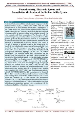 International Journal of Trend in Scientific Research and Development (IJTSRD)
Volume 6 Issue 6, September-October 2022 Available Online: www.ijtsrd.com e-ISSN: 2456 – 6470
@ IJTSRD | Unique Paper ID – IJTSRD51837 | Volume – 6 | Issue – 6 | September-October 2022 Page 134
Photochemistry, Electronic Spectra and
Autoxidation Mechanism of the Sodium Sulfite System
Manoj Kumar
Assistant Professor, Chemistry, Government College, Kota, Rajasthan, India
ABSTRACT
Sodium sulfite (sodium sulphite) is the inorganic compound with the
chemical formula Na2SO3. A white, water-soluble solid, it is used
commercially as an antioxidant and preservative. A heptahydrate is
also known but it is less useful because of its greater susceptibility
toward oxidation by air. The photochemical reaction of o-iodo- and
o-bromophenol in an aqueous sodium sulfite solution proceeds via
both nonchain and chain mechanisms. The formation of the
intermediate product, aromatic radical anion, was observed. The
quantum yield of the photochemical reaction of o-iodophenol
increases, when the electron donor diphenylamine is irradiated. In the
photolysis of o-halophenols in organic solvents, free iodine is
evolved in addition to aromatic products. The products of the
photolysis of o-iodophenol in ethanol and carbon tetrachloride were
identified by gas chromatography-mass spectrometry. These are
phenol in the case of ethanol and a mixture of o-chlorophenol and
hydroxychloro-substituted biphenyls in the case of carbon
tetrachloride. The quantum yields were determined for all
photochemical reactions studied. The most common method for
generation of alkane sulfonic acids is the reaction of alkyl bromides
with sodium sulfite—the Strecker synthesis <1995COFGT (2) 113>.
This approach has been reported for the preparation of β-amino-β-
aryl-ethanesulfonic acids from the corresponding β-aminopropyl
bromides and sodium sulfite in water <1997AJC523>. The
interesting biological activities of β-aminoalkanesulfonic acids
(taurine analogues) initiated synthesis of their derivatives such as
hydroxysaclofen 66 <1995T11465> and β-aminopropanesulfonic
acids 67 <1996TL7319, 2002TA1129>. A mechanism for the chiral
(R) - or (S) -2-aminoalkanesulfonic acid formation by reaction of the
corresponding chiral aminoalcohol methanesulfonate with sodium
sulfite was proposed by Xu and involves the intermediate
aziridine<2002TA1129>. Diallylamine was converted into the cis-
and trans-pyrrolidinesulfonates by cyclization with sodium hydrogen
sulfite in an oxygen-assisted addition which is consistent with the
mechanism of addition of bisulfite to alkenes.
How to cite this paper: Manoj Kumar
"Photochemistry, Electronic Spectra and
Autoxidation Mechanism of the Sodium
Sulfite System"
Published in
International Journal
of Trend in Scientific
Research and
Development (ijtsrd),
ISSN: 2456-6470,
Volume-6 | Issue-6,
October 2022, pp.134-140, URL:
www.ijtsrd.com/papers/ijtsrd51837.pdf
Copyright © 2022 by author (s) and
International Journal of Trend in
Scientific Research and Development
Journal. This is an
Open Access article
distributed under the
terms of the Creative Commons
Attribution License (CC BY 4.0)
(http://creativecommons.org/licenses/by/4.0)
KEYWORDS: photochemistry,
electronic spectra, autoxidation,
sodium sulfite, inorganic, reactions,
mechanisms
IJTSRD51837
 