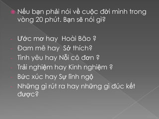    Nếu bạn phải nói về cuộc đời mình trong
    vòng 20 phút. Bạn sẽ nói gì?

-   Ước mơ hay Hoài Bão ?
-   Đam mê hay Sở thích?
-   Tình yêu hay Nỗi cô đơn ?
-   Trải nghiệm hay Kinh nghiệm ?
-   Bức xúc hay Sự lĩnh ngộ
-   Những gì rút ra hay những gì đúc kết
    được?
 