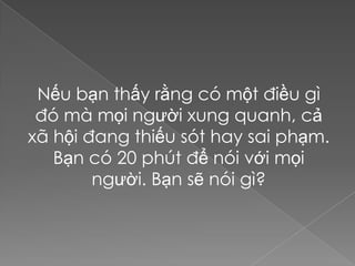 Nếu bạn thấy rằng có một điều gì
 đó mà mọi người xung quanh, cả
xã hội đang thiếu sót hay sai phạm.
   Bạn có 20 phút để nói với mọi
        người. Bạn sẽ nói gì?
 