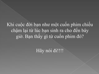 Khi cuộc đời bạn như một cuốn phim chiếu
 chậm lại từ lúc bạn sinh ra cho đến bây
    giờ. Bạn thấy gì từ cuốn phim đó?

             Hãy nói đi!!!!
 