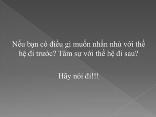 Nếu bạn có điều gì muốn nhắn nhủ với thế
 hệ đi trước? Tâm sự với thế hệ đi sau?

             Hãy nói đi!!!
 
