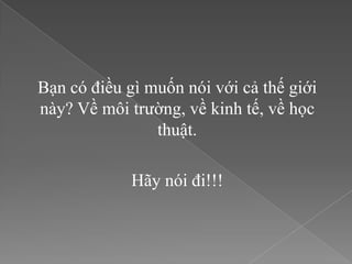 Bạn có điều gì muốn nói với cả thế giới
này? Về môi trường, về kinh tế, về học
                thuật.

             Hãy nói đi!!!
 