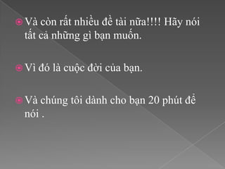  Và còn rất nhiều đề tài nữa!!!! Hãy nói
 tất cả những gì bạn muốn.

 Vì   đó là cuộc đời của bạn.

 Và chúng tôi dành cho bạn 20 phút để
 nói .
 