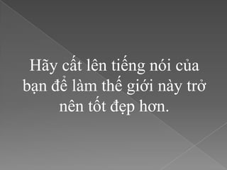 Hãy cất lên tiếng nói của
bạn để làm thế giới này trở
     nên tốt đẹp hơn.
 
