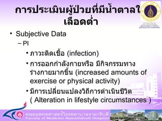 การประเมินผู้ป่วยที่มีน้ำตาลในเลือดต่ำ Subjective Data PI ภาวะติดเชื้อ  ( infection )  การออกกำลังกายหรือ มีกิจกรรมทางร่างกายมากขึ้น  (increased amounts of exercise or physical activity)  มีการเปลี่ยนแปลงวิถีการดำเนินชีวิต  (  Alteration in lifestyle circumstances )  