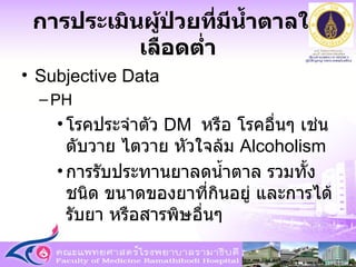 การประเมินผู้ป่วยที่มีน้ำตาลในเลือดต่ำ Subjective Data PH โรคประจำตัว  DM  หรือ โรคอื่นๆ เช่น ตับวาย ไตวาย หัวใจล้ม  Alcoholism การรับประทานยาลดน้ำตาล รวมทั้งชนิด ขนาดของยาที่กินอยู่ และการได้รับยา หรือสารพิษอื่นๆ 