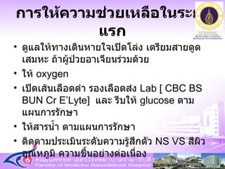 การให้ความช่วยเหลือในระยะแรก ดูแลให้ทางเดินหายใจเปิดโล่ง เตรียมสายดูดเสมหะ ถ้าผู้ป่วยอาเจียนร่วมด้วย ให้  oxygen  เปิดเส้นเลือดดำ รองเลือดส่ง  Lab [ CBC BS BUN Cr E’Lyte]  และ รีบให้  glucose  ตามแผนการรักษา   ให้สารน้ำ ตามแผนการรักษา ติดตามประเมินระดับความรู้สึกตัว  NS VS   สีผิว อุณหภูมิ ความชื้นอย่างต่อเนื่อง 