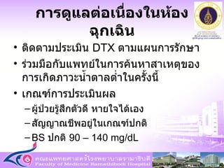 การดูแลต่อเนื่องในห้องฉุกเฉิน ติดตามประเมิน  DTX  ตามแผนการรักษา ร่วมมือกับแพทย์ในการค้นหาสาเหตุของการเกิดภาวะน้ำตาลต่ำในครั้งนี้ เกณฑ์การประเมินผล ผู้ป่วยรู้สึกตัวดี   หายใจได้เอง สัญญาณชีพอยู่ในเกณฑ์ปกติ BS  ปกติ  90 – 140 mg/dL 