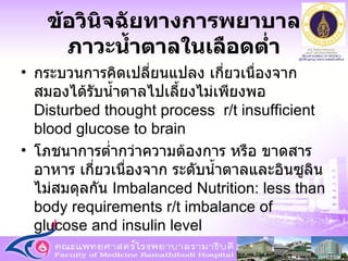 ข้อวินิจฉัยทางการพยาบาล ภาวะน้ำตาลในเลือดต่ำ กระบวนการคิดเปลี่ยนแปลง เกี่ยวเนื่องจาก สมองได้รับน้ำตาลไปเลี้ยงไม่เพียงพอ  Disturbed thought process  r/t insufficient blood glucose to brain โภชนาการต่ำกว่าความต้องการ หรือ ขาดสารอาหาร เกี่ยวเนื่องจาก ระดับน้ำตาลและอินซูลินไม่สมดุลกัน  Imbalanced Nutrition: less than body requirements r/t imbalance of glucose and insulin level 