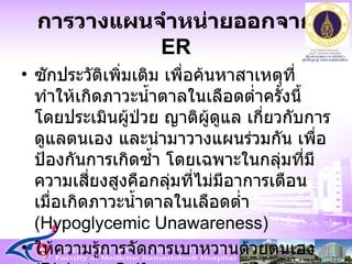 การวางแผนจำหน่ายออกจาก  ER ซักประวัติเพิ่มเติม เพื่อค้นหาสาเหตุที่ทำให้เกิดภาวะน้ำตาลในเลือดต่ำครั้งนี้ โดยประเมินผู้ป่วย ญาติผู้ดูแล เกี่ยวกับการดูแลตนเอง และนำมาวางแผนร่วมกัน เพื่อป้องกันการเกิดซ้ำ โดยเฉพาะในกลุ่มที่มีความเสี่ยงสูงคือกลุ่มที่ไม่มีอาการเตือนเมื่อเกิดภาวะน้ำตาลในเลือดต่ำ  ( Hypoglycemic Unawareness )  ให้ความรู้การจัดการเบาหวานด้วยตนเอง  ( Diabetes Self-management )  