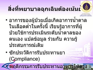 สิ่งที่พยาบาลฉุกเฉินต้องเน้นย้ำ อาการของผู้ป่วยเมื่อเกิดอาการน้ำตาลในเลือดต่ำในครั้งนี้ เรียนรู้อาการที่ผู้ป่วยใช้การประเมินระดับน้ำตาลของตนเอง แปลข้อมูล ร่วมกับ ความรู้ประสบการณ์เดิม ซักประวัติการรับประทานยา  ( Compliance ) พฤติกรรมการรับประทานอาหารให้ตรงเวลา  