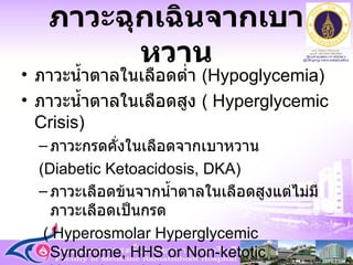 ภาวะฉุกเฉินจากเบาหวาน ภาวะน้ำตาลในเลือดต่ำ  ( Hypoglycemia ) ภาวะน้ำตาลในเลือดสูง  ( Hyperglycemic Crisis )  ภาวะกรดคั่งในเลือดจากเบาหวาน  ( Diabetic Ketoacidosis, DKA )  ภาวะเลือดข้นจากน้ำตาลในเลือดสูงแต่ไม่มีภาวะเลือดเป็นกรด (  Hyperosmolar Hyperglycemic Syndrome, HHS or Non-ketotic Hyperglycemia  )  