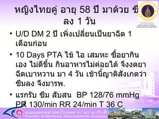 หญิงไทยคู่ อายุ  58  ปี มาด้วย ซึมลง  1  วัน U/D DM 2  ปี เพิ่งเปลี่ยนเป็นยาฉีด  1  เดือนก่อน 10 Days PTA  ไข้ ไอ เสมหะ ซื้อยากินเอง ไม่ดีขึ้น กินอาหารไม่ค่อยได้ จึงงดยาฉีดเบาหวาน มา  4  วัน เช้านี้ญาติสังเกตว่า ซึมลง จึงมารพ .  แรกรับ ซึม สับสน   BP 128/76 mmHg PR 130/min RR 24/min T 36 C 