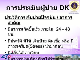 การประเมินผู้ป่วย   DKA ประวัติการเจ็บป่วยปัจจุบัน  /  อาการสำคัญ มีอาการเกิดขึ้นเร็ว ภายใน  24 - 48  ชม .  มีประวัติ มีไข้ เจ็บป่วย ติดเชื้อ หรือ มีภาวะเครียด ( Stress )  นำมาก่อน มีคลื่นไส้ อาเจียน มีอาการปวดท้องทั่วๆไปร่วมด้วย 