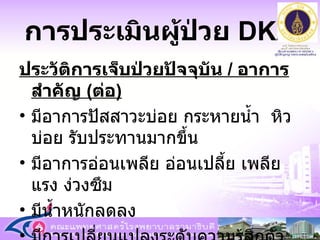 การประเมินผู้ป่วย  DKA ประวัติการเจ็บป่วยปัจจุบัน  /  อาการสำคัญ  ( ต่อ ) มีอาการปัสสาวะบ่อย กระหายน้ำ  หิวบ่อย รับประทานมากขึ้น มีอาการอ่อนเพลีย อ่อนเปลี้ย เพลีย แรง ง่วงซึม  มีน้ำหนักลดลง  มีการเปลี่ยนแปลงระดับความรู้สึกตัว  