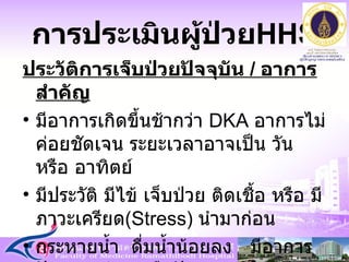 การประเมินผู้ป่วย HHS ประวัติการเจ็บป่วยปัจจุบัน  /  อาการสำคัญ มีอาการเกิดขึ้นช้ากว่า  DKA  อาการไม่ค่อยชัดเจน ระยะเวลาอาจเป็น วัน หรือ อาทิตย์ มีประวัติ มีไข้ เจ็บป่วย ติดเชื้อ หรือ มีภาวะเครียด ( Stress )  นำมาก่อน  กระหายน้ำ  ดื่มน้ำน้อยลง  มีอาการปัสสาวะบ่อย หรือปัสสาวะออกน้อย 